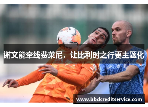 谢文能牵线费莱尼，让比利时之行更主题化